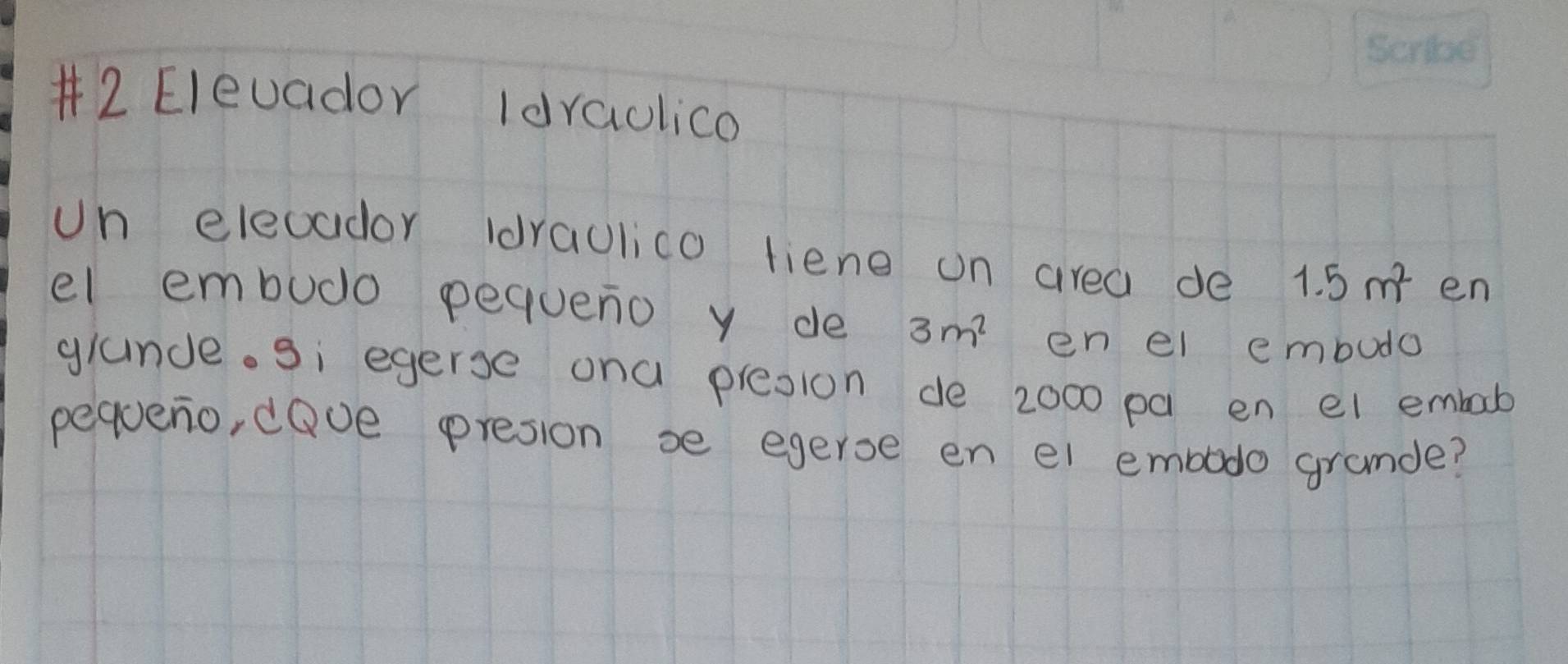 #2 Elevador Idraolica 
Un eleoador (draulico tiene on area de 1.5m^2 en 
el embudo pequeno y de 3m^2 en el embudo 
glande. si egerse ona presion de 2000 pa en el embab 
pequeno, dove presion se egerse en el embodo gramde?