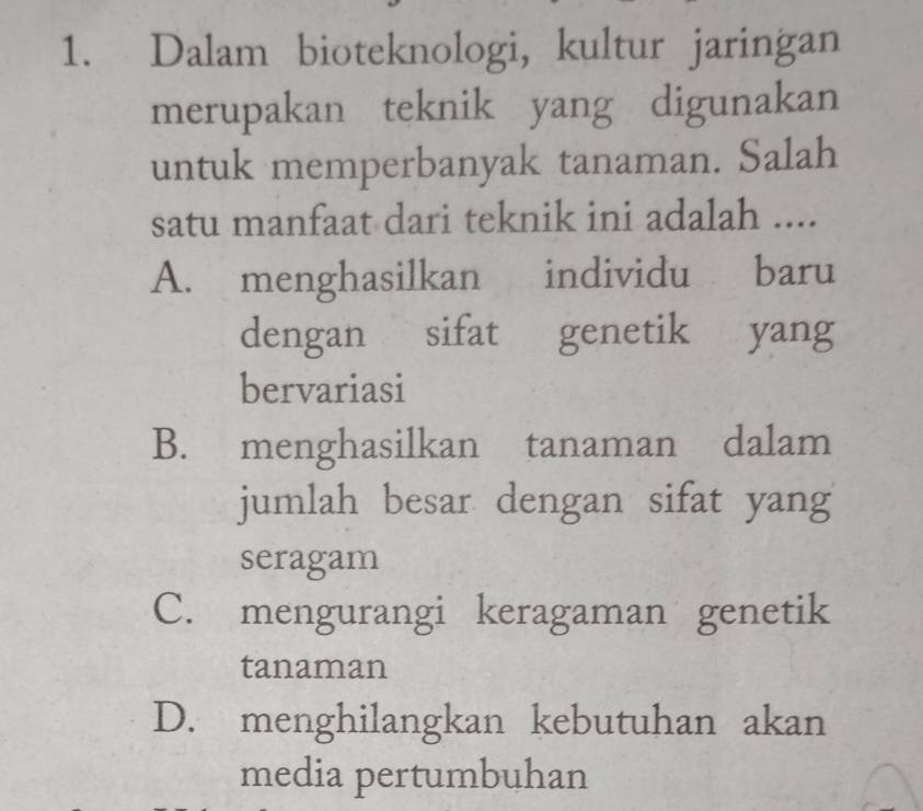 Dalam bioteknologi, kultur jaringan
merupakan teknik yang digunakan
untuk memperbanyak tanaman. Salah
satu manfaat dari teknik ini adalah ....
A. menghasilkan individu £baru
dengan sifat 93 genetik yang
bervariasi
B. menghasilkan tanaman dalam
jumlah besar dengan sifat yang
seragam
C. mengurangi keragaman genetik
tanaman
D. menghilangkan kebutuhan akan
media pertumbuhan