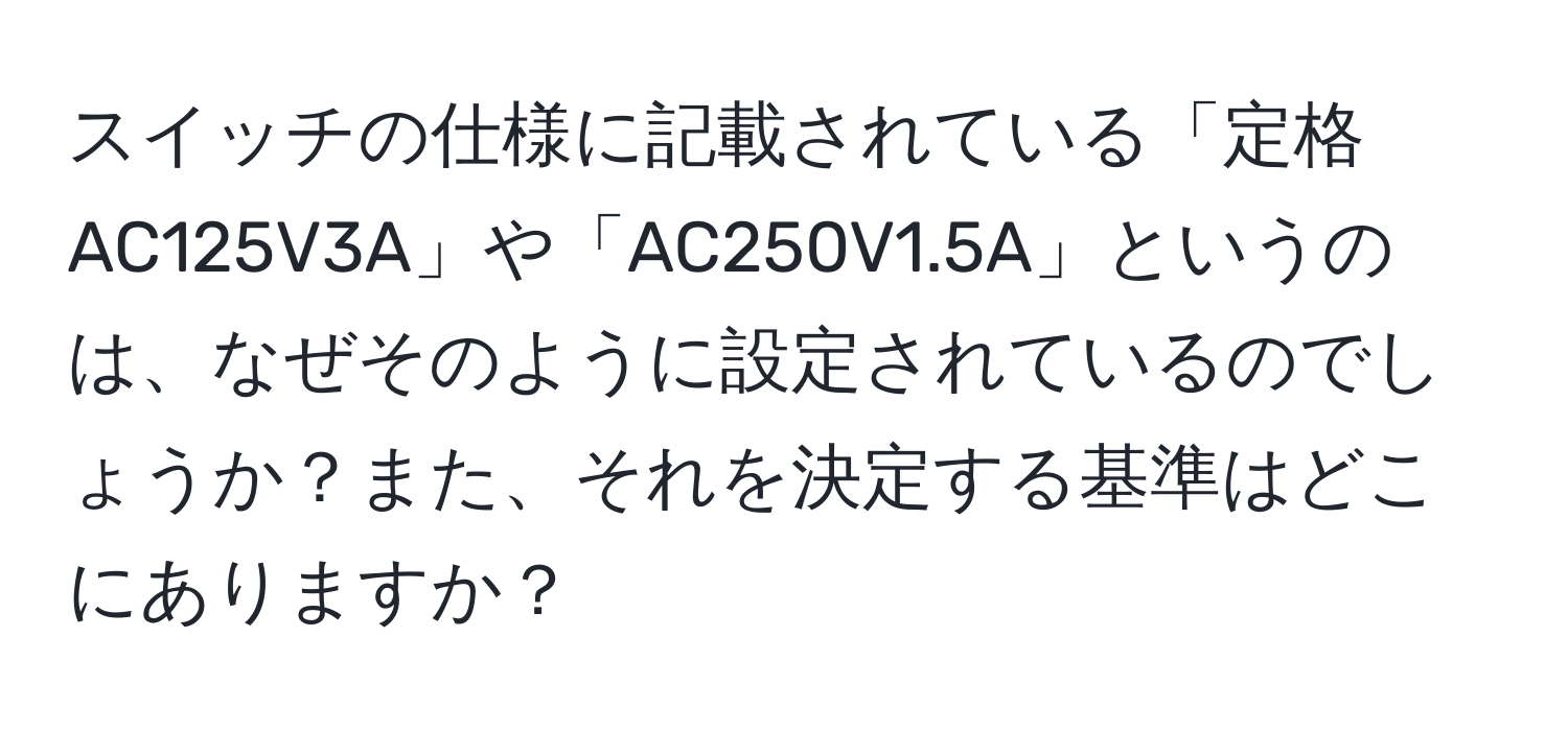 スイッチの仕様に記載されている「定格AC125V3A」や「AC250V1.5A」というのは、なぜそのように設定されているのでしょうか？また、それを決定する基準はどこにありますか？