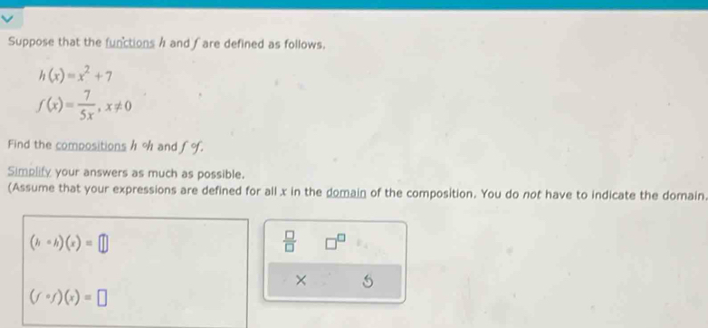 Suppose that the functions h and fare defined as follows.
h(x)=x^2+7
f(x)= 7/5x , x!= 0
Find the compositions h % and fo. 
Simplify your answers as much as possible. 
(Assume that your expressions are defined for all x in the domain of the composition. You do not have to indicate the domain
(hcirc h)(x)=□
 □ /□   □^(□)
×
(fcirc f)(x)=□