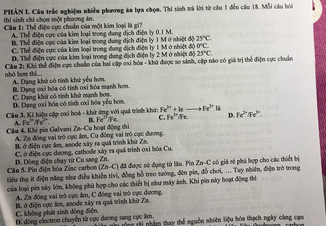 PHÀN I. Câu trắc nghiệm nhiều phương án lựa chọn. Thí sinh trả lời từ câu 1 đến câu 18. Mỗi câu hỏi
thí sinh chỉ chọn một phương án.
Câu 1: Thế điện cực chuẩn của một kim loại là gì?
A. Thế điện cực của kim loại trong dung dịch điện ly 0.1 M.
B. Thế điện cực của kim loại trong dung dịch điện ly 1 M ở nhiệt độ 25°C.
C. Thế điện cực của kim loại trong dung dịch điện ly 1 M ở nhiệt độ 0°C.
D. Thế điện cực của kim loại trong dung dịch điện ly 2 M ở nhiệt độ 25°C.
Câu 2: Khi thế điện cực chuẩn của hai cặp oxi hóa - khử được so sánh, cặp nào có giá trị thế điện cực chuẩn
nhỏ hơn thì...
A. Dạng khử có tính khử yếu hơn.
B. Dạng oxi hóa có tính oxi hóa mạnh hơn.
C. Dạng khử có tính khử mạnh hơn.
D. Dạng oxi hóa có tính oxi hóa yếu hơn.
Câu 3. Kí hiệu cặp oxi hoá - khử ứng với quá trình khử: Fe^(3+)+leto Fe^(2+) là
C. Fe^(3+)/Fe.
D. Fe^(2+)/Fe^(3+).
A. Fe^(3+)/Fe^(2+).
B. Fe^(2+)/Fe.
Câu 4. Khi pin Galvani Zn-Cu hoạt động thì
A. Zn đóng vai trò cực âm, Cu đóng vai trò cực dương.
B. ở điện cực âm, anode xảy ra quá trình khử Zn.
C. ở điện cực dương, cathode xảy ra quá trình oxi hóa Cu.
D. Dòng điện chạy từ Cu sang Zn.
Câu 5. Pin điện hóa Zinc carbon (Zn-C) đã được sử dụng từ lâu. Pin Zn-C có giá rẻ phù hợp cho các thiết bị
tiêu thụ ít điện năng như điều khiền tivi, đồng hồ treo tường, đèn pin, đồ chơi, ... Tuy nhiên, điện trở trong
của loại pin này lớn, không phù hợp cho các thiết bị như máy ảnh. Khi pin này hoạt động thì
A. Zn đóng vai trò cực âm, C đóng vai trò cực dương.
B. ở điện cực âm, anode xảy ra quá trình khử Zn.
C. không phát sinh dòng điện.
D. dòng electron chuyển từ cực dương sang cực âm.
củu rộng rãi nhằm thay thế nguồn nhiên liệu hóa thạch ngày càng cạn
G  u Cbudrogen carbo  n