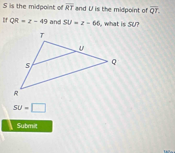 S is the midpoint of overline RT and U is the midpoint of overline QT. 
If QR=z-49 and SU=z-66 , what is SU?
SU=□
Submit