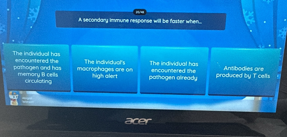 20/4B
A secondary immune response will be faster when...
The individual has
encountered the The individual's The individual has
pathogen and has macrophages are on encountered the Antibodies are
memory B cells high alert pathogen already produced by T cells
circulating