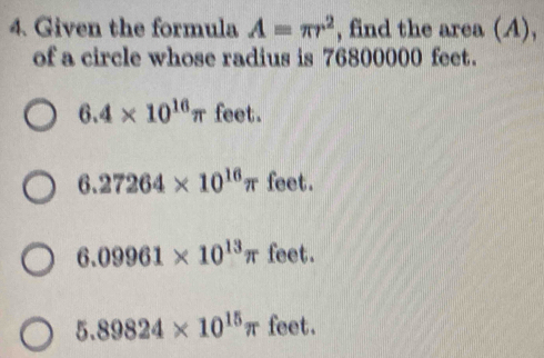 Given the formula A=π r^2 , find the area (A),
of a circle whose radius is 76800000 feet.
6.4* 10^(16)π feet.
6.27264* 10^(16)π feet.
6.09961* 10^(13)π feet.
5.89824* 10^(15)π fee