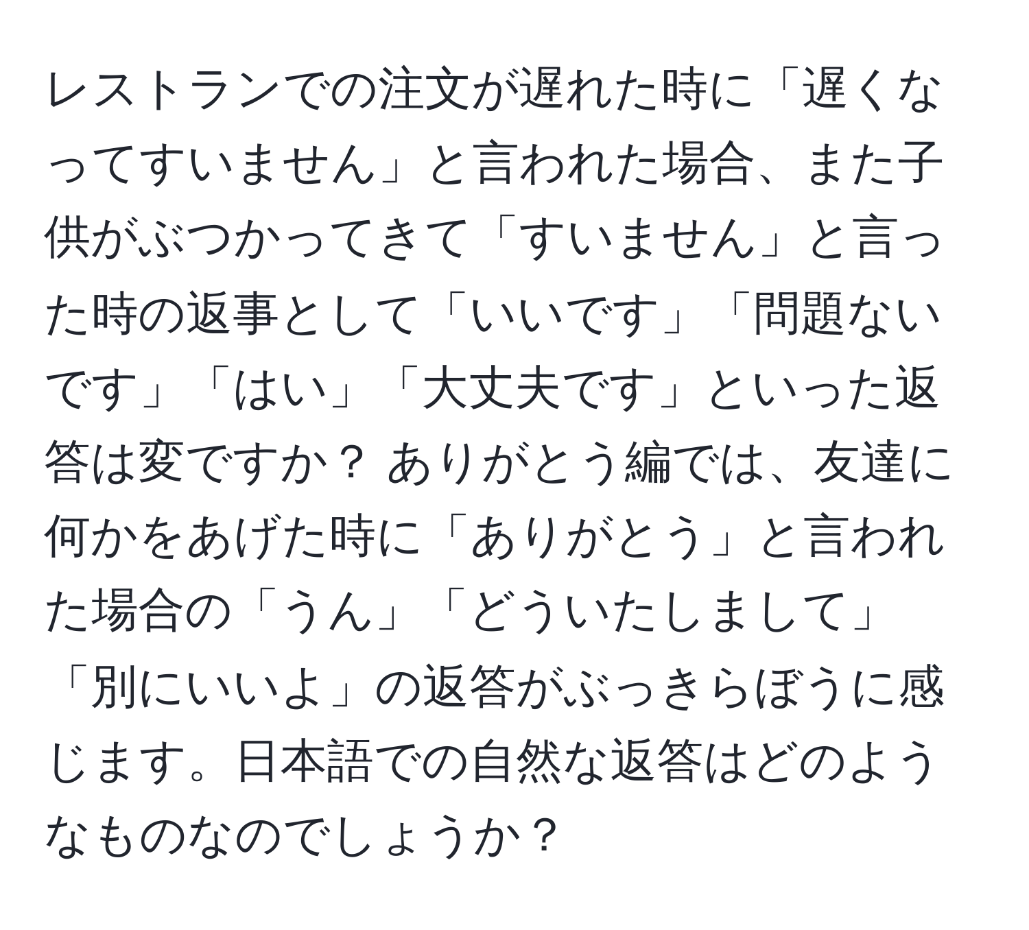 レストランでの注文が遅れた時に「遅くなってすいません」と言われた場合、また子供がぶつかってきて「すいません」と言った時の返事として「いいです」「問題ないです」「はい」「大丈夫です」といった返答は変ですか？ ありがとう編では、友達に何かをあげた時に「ありがとう」と言われた場合の「うん」「どういたしまして」「別にいいよ」の返答がぶっきらぼうに感じます。日本語での自然な返答はどのようなものなのでしょうか？