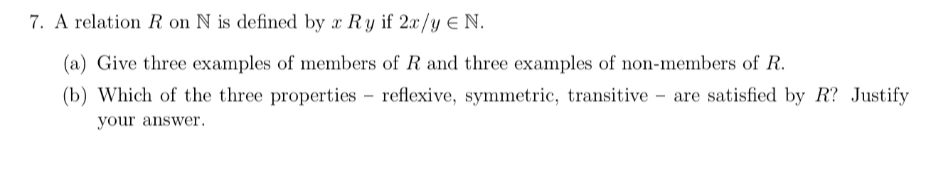 A relation R on N is defined by x R y if 2x/y∈ N. 
(a) Give three examples of members of R and three examples of non-members of R. 
(b) Which of the three properties - reflexive, symmetric, transitive - are satisfied by R? Justify 
your answer.