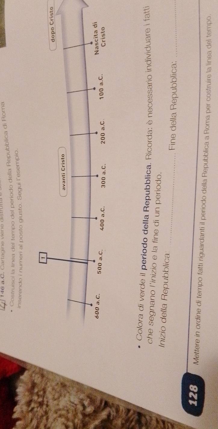 146 a.C. Cart g ine v ine dis tru a 
Costruisci la línea del tempo del periodo della Repubblica di Roma 
inserendo i numeri al posto giusto. Segui l'esempio. 
Colora di verde il periodo della Repubblica. Ricorda: è necessario individuare i fatti 
che segnano l’inizio e la fine di un periodo. 
_ 
Inizio della Repubblica: 
Fine della Repubblica:_
128 Mettere in ordine di tempo fatti riguardanti il periodo della Repubblica a Roma per costruire la linea del tempo.