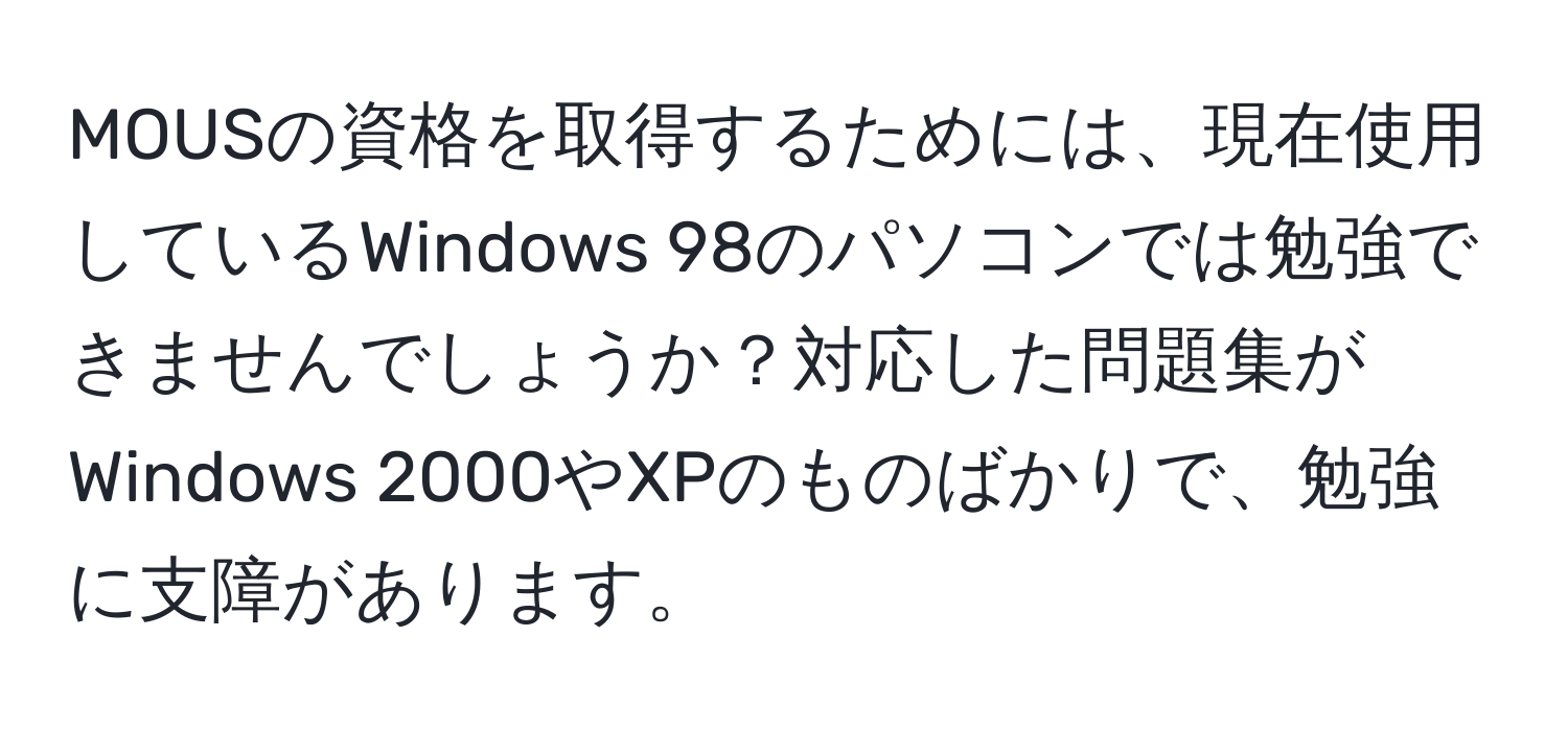 MOUSの資格を取得するためには、現在使用しているWindows 98のパソコンでは勉強できませんでしょうか？対応した問題集がWindows 2000やXPのものばかりで、勉強に支障があります。