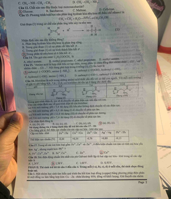 C. CH_3-NH-CH_2-CH_3. D. CH_2-CH_2-NH_2.
Câu 12. Chất nào sau đây thuộc loại monosaccharide?
A Glucose. B. Saccharose. C. Maltose. D. Ceflulose.
Câu 13. Phương trình hoá học của phản ứng hydrate hóa ethylene đế điều chế ethanol là:
CH_2=CH_2+H_2Oxrightarrow H_2SO_4ICH_3CH_2OH
Giai đoạn (1) trong cơ chế của phản ứng trên xảy ra như sau:
beginarrayr H Hendarray C=Cbeginarrayr H Hendarray +H^+to H-C-overline C-H (1)
Nhận định nào sau đây không đúng?
A. Phân ứng hydrate hóa ethylene là phân ứng cộng.
B. Trong giai đoạn (1) có sự phân cắt liên kết π ,
C. Trong giai đoạn (1) có sự hình thành liên kết σ.
D Trong phân tử ethylene có 6 liên kết ơ .
Câu 14. Tên gọi của ester C_2H,COOCH_3 là
A. ethyl acetate. B. methyl propionate. C. ethyl propionate. D. methyl acetate.
Câu 15. "Amino acid là hợp chất hữu cơ tạp chức, trong phần tứ chứa đồng thời nhóm chức ... (1)
nhóm chức ... (2)...^circ . NOI i dung phù hợp trong 6 trống (1), (2) lần lượt là
A. carboxyl (-COOH) , amino (-NH_2). B. carboxyl ( -CO OH), hydroxyl (−OH)
C. hydroxyl (-OH) , amino (-NH_2). D. carbonyl (-CO-) ), carboxyl (-COOH).
. Histidine là một trong những amino acid thiết yếu đổi với cơ thể con người. Với mỗi môi trường
.
Trong quá trình điện di, ion sẽ d
Cho các nhận định sau về quả trình điện di của histidine:
(a) Với môi trường pH=7,6 thì dạng (II) hầu như không địch chuyển về các điện cực.
(b) Với môi trường pH=4,0th hì đạng (I) di chuyển về phía cực âm.
(c) Với môi trường pH=12,0thi aỉ đạng (III) di chuyển về phía cực dương.
(d) Với môi trường pH=7.6 thì dạng (II) di chuyễn về phía cực âm.
Các nhận định đúng là
A. (a),(b),(d). B. (a), (c),(d). C. ( (b),(c),(d). D (a),(b),(c).
Sử dụng thông tín ở bảng dưới đây để trã lời các câu 17-18z
hử như sau:
Câu 17. Trong số các ion kim loại gồm Fe^(2+),Cu^(2+) và Zn^(2+) , ở điều kiện chuẩn ion nào có tính oxi hóa yếu
hơn Ag° , nhưng mạnh hơn Pb^(2+) ?
A. Fe^(2+),Cu^(2+),Zn^(2+). B. Fe^(2+),Cu^(2+). C. Zn^(2+). D Cu^(2+).
Câu 18. Sức điện động chuẩn lớn nhất của pin Galvani thiết lập từ hai cặp oxi hóa - khữ trong số các cặp
trên là
A. 1, 24 V . B, 1, 56 V . C. 1,60 V . D. 0,93 V .
PHÀN II. Thí sinh trả lời từ câu 1 đến câu 4. Trong mỗi ý a), b), c), d) ở mỗi câu, thí sinh chọn đúng
hoặc sai,
Câu 1. Một nhóm học sinh tìm hiểu quá trình thu hồi kim loại đồng (copper) bằng phương pháp điện phân
từ một đồng xu làm bằng hợp kim Cu - Zn chứa khoảng 95% đồng về khối lượng. Giả thuyết của nhóm
Page 2