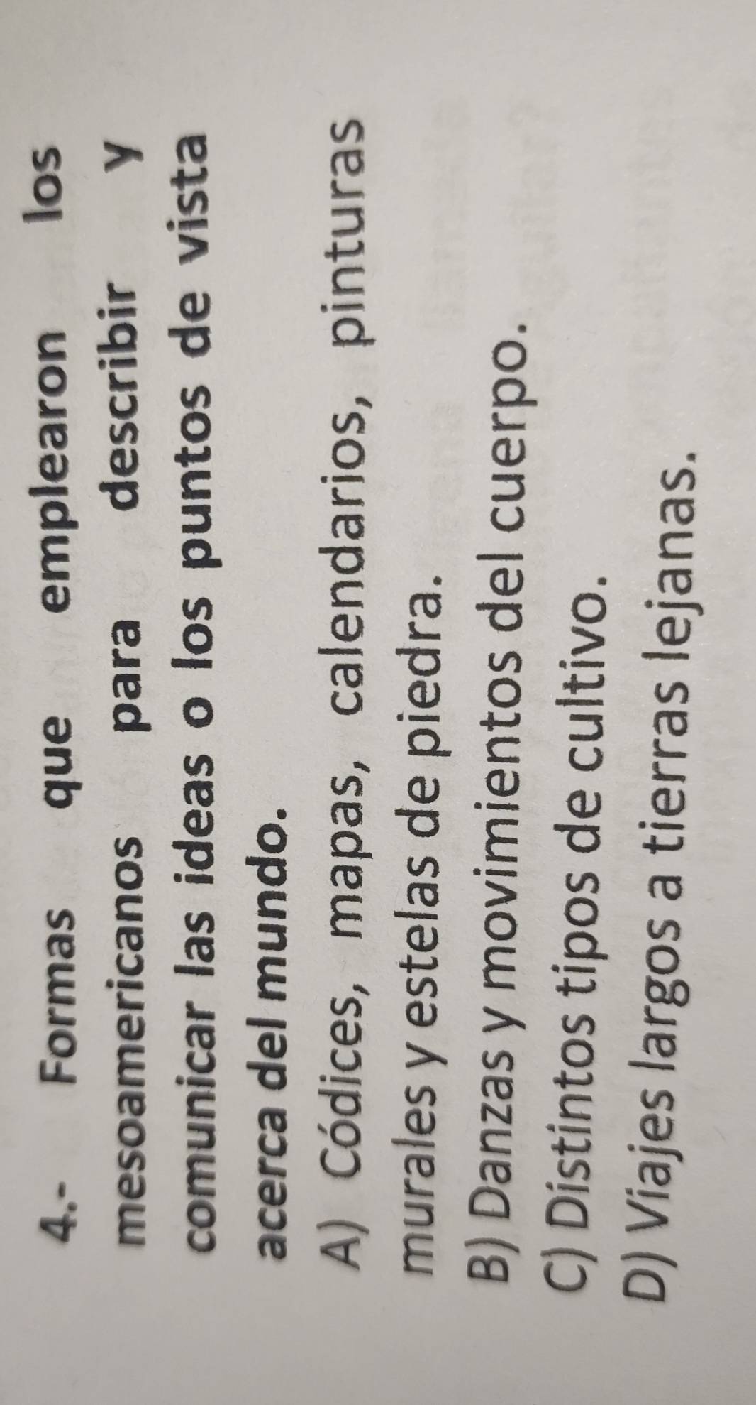 4.- Formas que emplearon los
mesoamericanos para describir y
comunicar las ideas o los puntos de vista
acerca del mundo.
A) Códices, mapas, calendarios, pinturas
murales y estelas de piedra.
B) Danzas y movimientos del cuerpo.
C) Distintos tipos de cultivo.
D) Viajes largos a tierras lejanas.