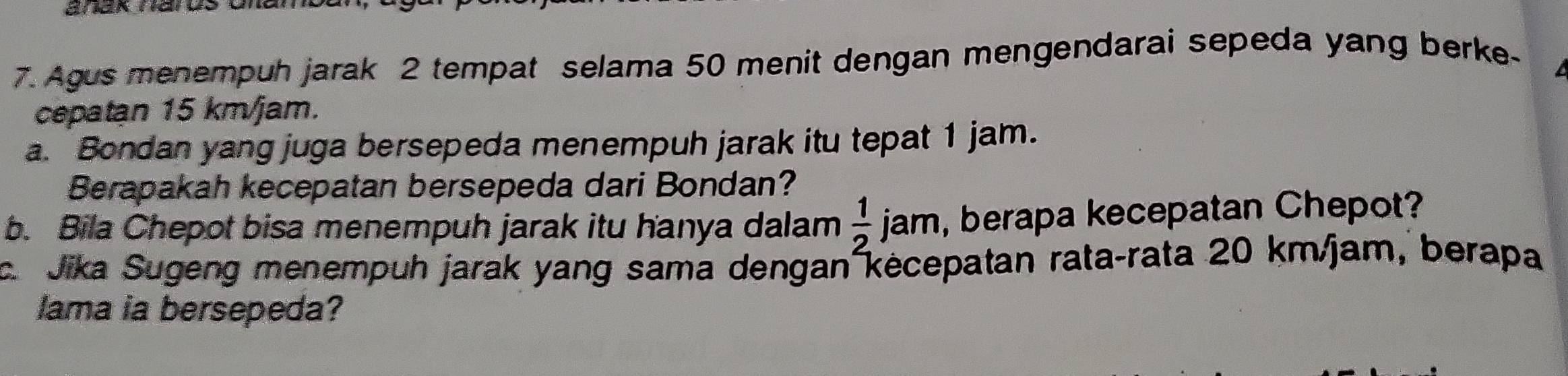 anak narus Unal 
7. Agus menempuh jarak 2 tempat selama 50 menit dengan mengendarai sepeda yang berke- 
cepatan 15 km/jam. 
a. Bondan yang juga bersepeda menempuh jarak itu tepat 1 jam. 
Berapakah kecepatan bersepeda dari Bondan? 
b. Bila Chepot bisa menempuh jarak itu hanya dalam  1/2  jam, berapa kecepatan Chepot? 
c. Jika Sugeng menempuh jarak yang sama dengan kėcepatan rata-rata 20 km/jam, berapa 
lama ia bersepeda?