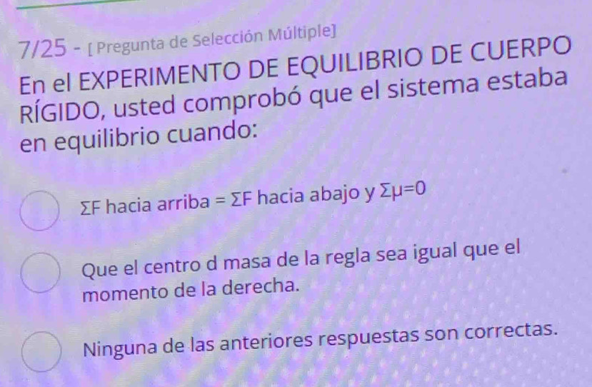 7/25 - [ Pregunta de Selección Múltiple])
En el EXPERIMENTO DE EQUILIBRIO DE CUERPO
RÍGIDO, usted comprobó que el sistema estaba
en equilibrio cuando:
ΣF hacia arriba =sumlimits F hacia abajo y sumlimits mu =0
Que el centro d masa de la regla sea igual que el
momento de la derecha.
Ninguna de las anteriores respuestas son correctas.