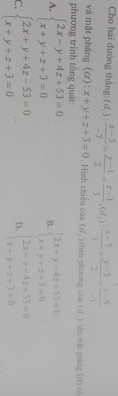 Cho hai đường thẳng: (d_1): (x-3)/-7 = (y-1)/2 = (z-1)/3 , (d_2): (x-7)/1 = (y-3)/2 = (z-9)/-1 
và mặt phẳng (α): x+y+z+3=0. Hình chiếu c ua(d_2) theo phương của (d_1) lên mặt phẳng (α) có
phương trình tổng quát:
A. beginarrayl 2x-y+4z+53=0 x+y+z+3=0endarray.  ..
B. beginarrayl 2x+y-4z+53=0 x+y+z+3=0endarray.  ...
C. beginarrayl 2x+y+4z-53=0 x+y+z+3=0endarray.  .. beginarrayl 2x-y-4z+53=0 x+y+z+3=0endarray.
D.