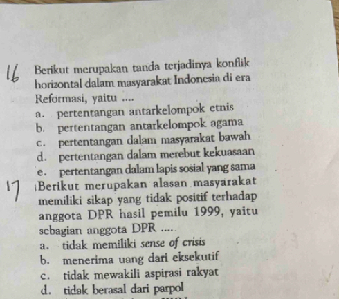 Berikut merupakan tanda terjadinya konflik
horizontal dalam masyarakat Indonesia di era
Reformasi, yaitu ....
a. pertentangan antarkelompok etnis
b. pertentangan antarkelompok agama
c. pertentangan dalam masyarakat bawah
d. pertentangan dalam merebut kekuasaan
e pertentangan dalam lapis sosial yang sama
Berikut merupakan alasan masyarakat
memiliki sikap yang tidak positif terhadap
anggota DPR hasil pemilu 1999, yaitu
sebagian anggota DPR .....
a. tidak memiliki sense of crisis
b. menerima uang dari eksekutif
c. tidak mewakili aspirasi rakyat
d， tidak berasal dari parpol