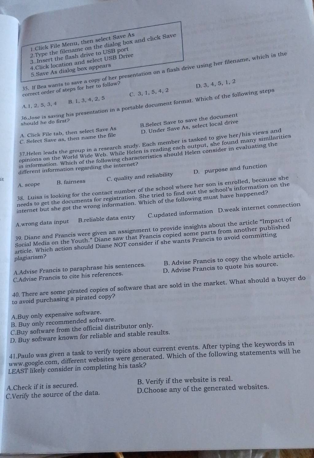 Click File Menu, then select Save As
2.Type the filename on the dialog box and click Save
3..Insert the flash drive to USB port
4.Click location and select USB Drive
5.Save As dialog box appears
35. If Bea wants to save a copy of her presentation on a flash drive using her filename, which is the
correct order of steps for her to follow?
A.1, 2,5, 3, 4 B. 1, 3, 4, 2, 5 C. 3, 1, 5, 4, 2 D. 3, 4, 5, 1, 2
36.Jose is saving his presentation in a portable document format. Which of the following steps
should he do first?
A. Click File tab, then select Save As B.Select Save to save the document
C. Select Save as, then name the file D. Under Save As, select local drive
37.Helen leads the group in a research study. Each member is tasked to give her/his views and
opinions on the World Wide Web. While Helen is reading each output, she found many similarities
in information. Which of the following characteristics should Helen consider in evaluating the
different information regarding the internet?
A. scope B. fairness C. quality and reliability D. purpose and function
it
38. Luisa is looking for the contact number of the school where her son is enrolled, because she
needs to get the documents for registration. She tried to find out the school’s information on the
internet but she got the wrong information. Which of the following must have happened?
A.wrong data input B.reliable data entry C.updated information D.weak internet connection
39. Diane and Francis were given an assignment to provide insights about the article “Impact of
Social Media on the Youth.” Diane saw that Francis copied some parts from another published
article. Which action should Diane NOT consider if she wants Francis to avoid committing
plagiarism?
A.Advise Francis to paraphrase his sentences. B. Advise Francis to copy the whole article.
C.Advise Francis to cite his references. D. Advise Francis to quote his source.
40. There are some pirated copies of software that are sold in the market. What should a buyer do
to avoid purchasing a pirated copy?
A.Buy only expensive software.
B. Buy only recommended software.
C.Buy software from the official distributor only.
D. Buy software known for reliable and stable results.
41.Paulo was given a task to verify topics about current events. After typing the keywords in
www.google.com, different websites were generated. Which of the following statements will he
LEAST likely consider in completing his task?
A.Check if it is secured. B. Verify if the website is real.
C.Verify the source of the data. D.Choose any of the generated websites.