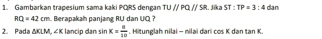 Gambarkan trapesium sama kaki PQRS dengan TUparallel PQparallel SR. Jika ST : TP=3:4 dan
RQ=42cm. Berapakah panjang RU dan UQ ? 
2. Pada △ KLM, ∠ K lancip dan sin K= 8/10 . Hitunglah nilai - nilai dari cos K dan tan K.