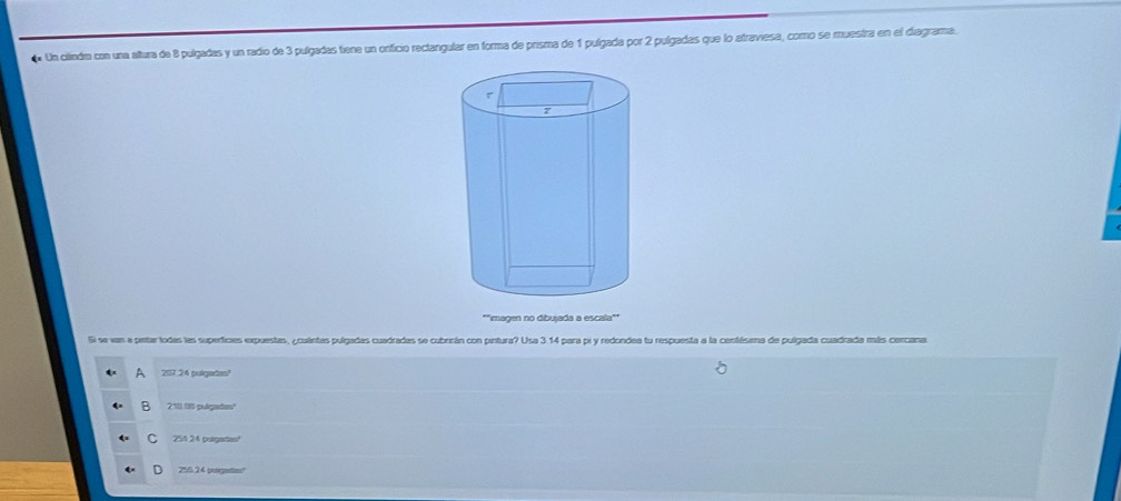 Un cilindio con una altura de 8 pulgadas y un radio de 3 pulgadas tiene un orficio rectangular en forma de prisma de 1 pulgada por 2 pulgadas que lo atraviesa, como se muestra en el diagrama.
Si se van a pntar lodas las supedicies expuestas, ¿cuántas pulgadas cuadradas se cubrrán con pintura? Usa 3.14 para pr y redondea tu respuesta a la centésima de pulgada cuadrada más cercana.
A 207 24 pulgades?
B 210 18 pulgade?
C 251 24 pulgation!
255.24 poorpetios?