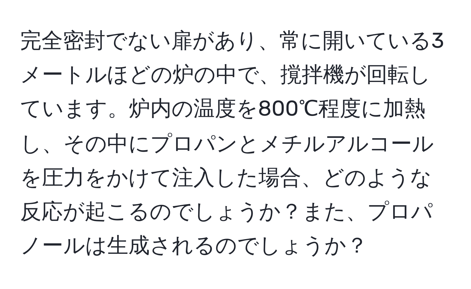 完全密封でない扉があり、常に開いている3メートルほどの炉の中で、撹拌機が回転しています。炉内の温度を800℃程度に加熱し、その中にプロパンとメチルアルコールを圧力をかけて注入した場合、どのような反応が起こるのでしょうか？また、プロパノールは生成されるのでしょうか？