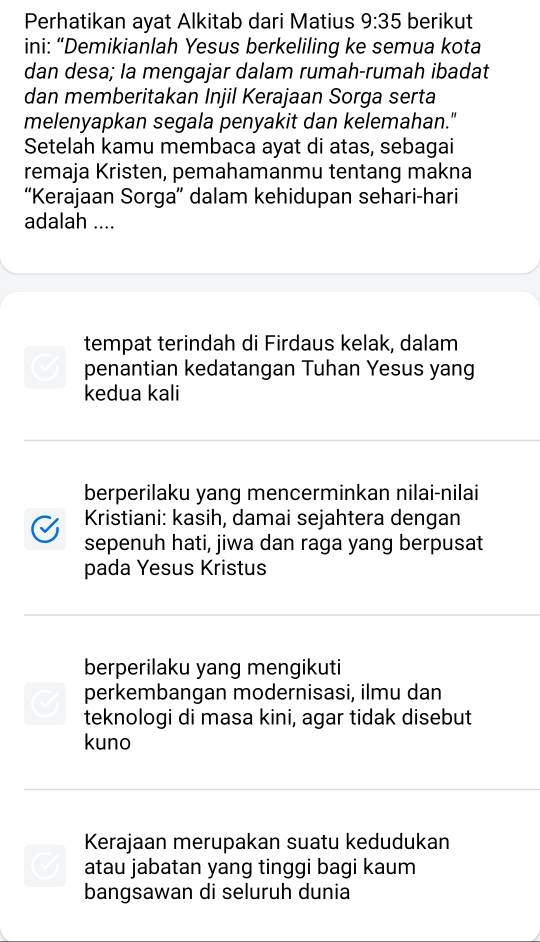 Perhatikan ayat Alkitab dari Matius 9:35 berikut 
ini: “Demikianlah Yesus berkeliling ke semua kota 
dan desa; la mengajar dalam rumah-rumah ibadat 
dan memberitakan Injil Kerajaan Sorga serta 
melenyapkan segala penyakit dan kelemahan." 
Setelah kamu membaca ayat di atas, sebagai 
remaja Kristen, pemahamanmu tentang makna 
“Kerajaan Sorga” dalam kehidupan sehari-hari 
adalah .... 
tempat terindah di Firdaus kelak, dalam 
C penantian kedatangan Tuhan Yesus yang 
kedua kali 
berperilaku yang mencerminkan nilai-nilai 
Kristiani: kasih, damai sejahtera dengan 
sepenuh hati, jiwa dan raga yang berpusat 
pada Yesus Kristus 
berperilaku yang mengikuti 
perkembangan modernisasi, ilmu dan 
teknologi di masa kini, agar tidak disebut 
kuno 
Kerajaan merupakan suatu kedudukan 
atau jabatan yang tinggi bagi kaum 
bangsawan di seluruh dunia