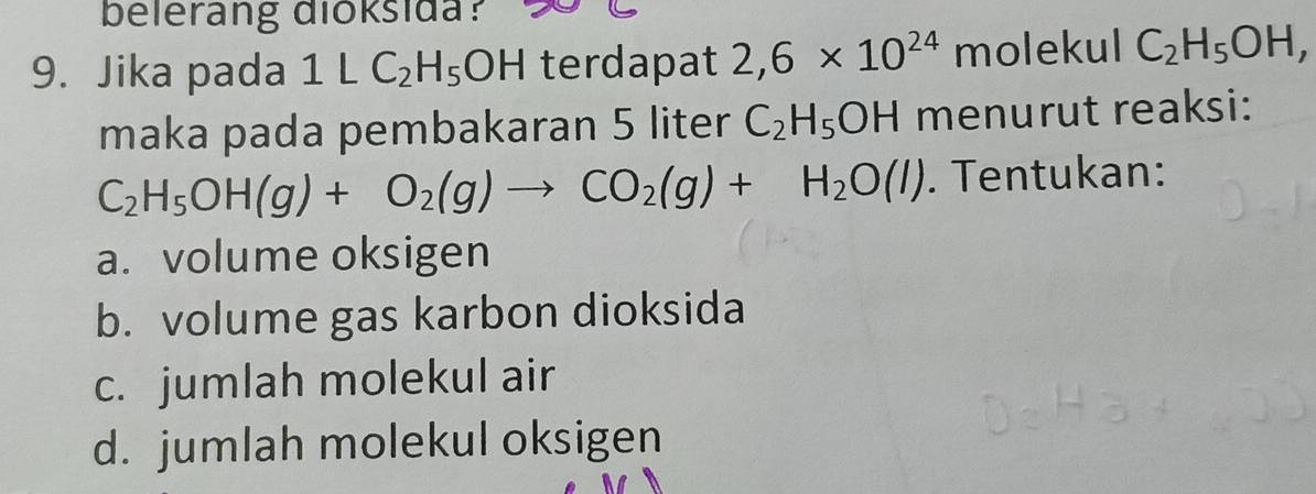 belerang dioksida?
9. Jika pada 1LC_2H_5OH terdapat 2,6* 10^(24) molekul C_2H_5OH, 
maka pada pembakaran 5 liter C_2H_5OH menurut reaksi:
C_2H_5OH(g)+O_2(g)to CO_2(g)+H_2O(l). Tentukan:
a. volume oksigen
b. volume gas karbon dioksida
c. jumlah molekul air
d. jumlah molekul oksigen