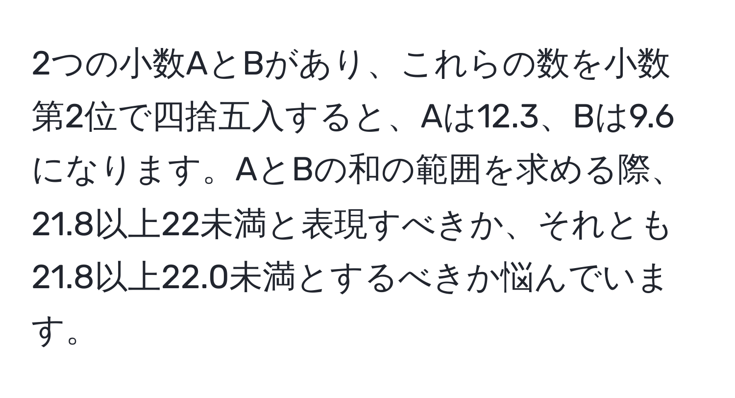 2つの小数AとBがあり、これらの数を小数第2位で四捨五入すると、Aは12.3、Bは9.6になります。AとBの和の範囲を求める際、21.8以上22未満と表現すべきか、それとも21.8以上22.0未満とするべきか悩んでいます。