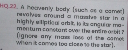 HQ.22. A heavenly body (such as a comet) 
revolves around a massive star in a 
highly elliptical orbit. Is its angular mo- 
mentum constant over the entire orbit ? 
(Ignore any mass loss of the comet 
when it comes too close to the star).