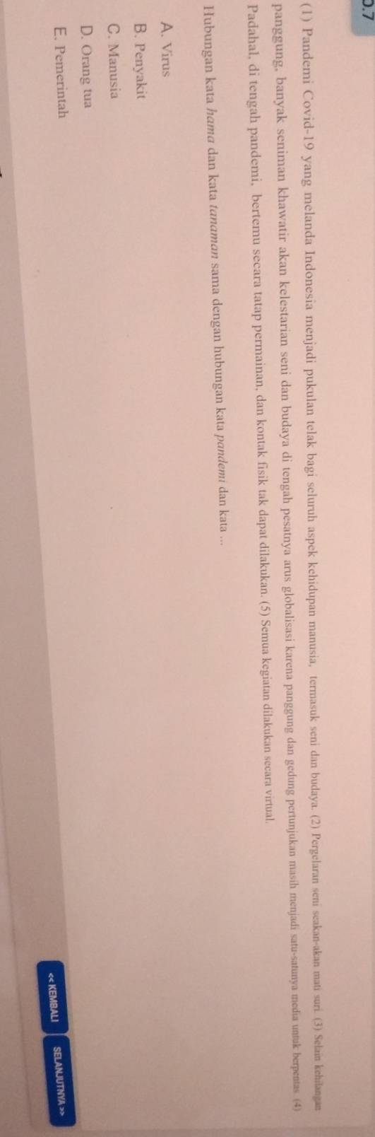 0.7
(1) Pandemi Covid-19 yang melanda Indonesia menjadi pukulan telak bagi seluruh aspek kehidupan manusia, termasuk seni dan budaya. (2) Pergelaran seni seakan-akan mati suri. (3) Selain kehilangan
panggung, banyak seniman khawatir akan kelestarian seni dan budaya di tengah pesatnya arus globalisasi karena panggung dan gedung pertunjukan masih menjadi satu-satunya media untuk berpentas. (4)
Padahal, di tengah pandemi, bertemu secara tatap permainan, dan kontak fisik tak dapat dilakukan. (5) Semua kegiatan dilakukan secara virtual.
Hubungan kata hama dan kata tanɑman sama dengan hubungan kata pandemi dan kata ...
A. Virus
B. Penyakit
C. Manusia
D. Orang tua
E. Pemerintah
<< KEMBALI SELANJUTNYA >>