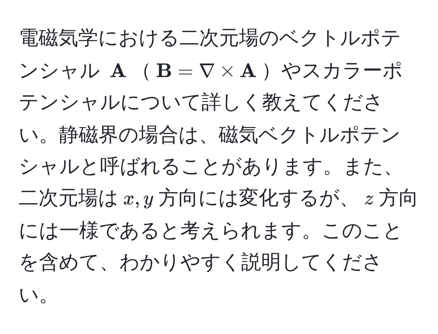 電磁気学における二次元場のベクトルポテンシャル $ A$$ B = nabla *  A$やスカラーポテンシャルについて詳しく教えてください。静磁界の場合は、磁気ベクトルポテンシャルと呼ばれることがあります。また、二次元場は$x,y$方向には変化するが、$z$方向には一様であると考えられます。このことを含めて、わかりやすく説明してください。