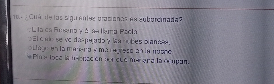 10.- ¿Cuál de las siguientes oraciones es subordinada?
Ella es Rosario y él se llama Paolo.
El cielo se ve despejado y las nubes blancas.
Llego en la mañana y me regreso en la noche.
Pinta toda la habitación por que mañana la ocupan.