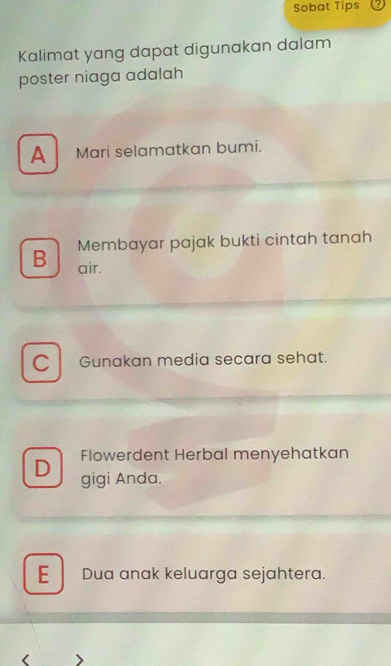 Sobat Tips
Kalimat yang dapat digunakan dalam
poster niaga adalah
A Mari selamatkan bumi.
Membayar pajak bukti cintah tanah
B
air.
C Gunakan media secara sehat.
Flowerdent Herbal menyehatkan
D
gigi Anda.
E Dua anak keluarga sejahtera.