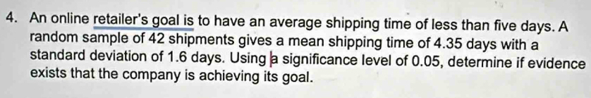 An online retailer's goal is to have an average shipping time of less than five days. A 
random sample of 42 shipments gives a mean shipping time of 4.35 days with a 
standard deviation of 1.6 days. Using a significance level of 0.05, determine if evidence 
exists that the company is achieving its goal.