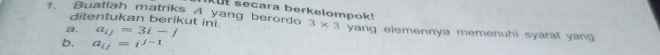 Kut secara berkelompok! 
ditentukan berikut ini. 
1. Buatlah matriks A yang berordo 3* 3 yang elemennya memenuhi syarat yang 
a. a_ij=3i-j
b. a_ij=i^(j-1)