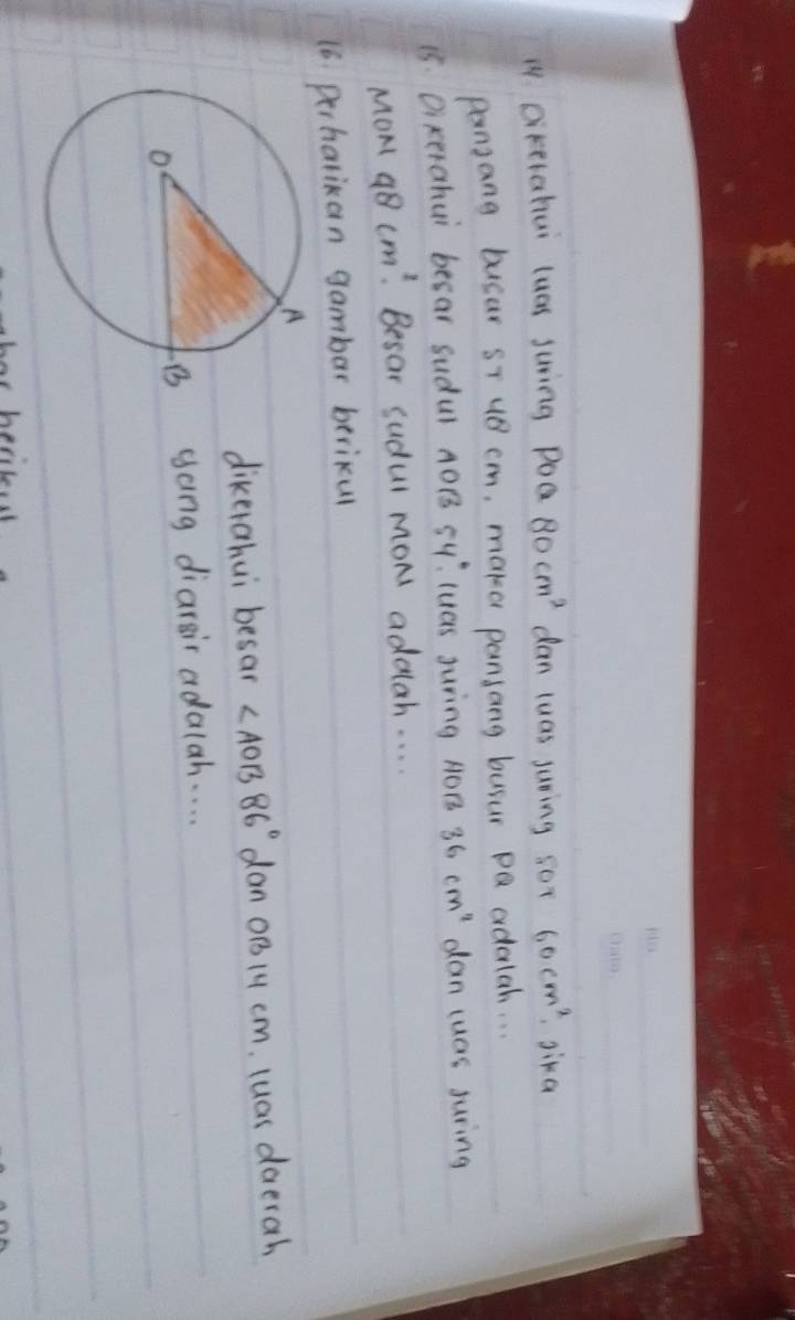 Dikerahui luas juring poa 80cm^2 dan luas juring so? 60cm^2 gika 
pansang busar sT u8 cm, make pansang busur pQ adalah. . . 
15. Dixerahui besar sudul AOB sY: luas Juring AOB 36cm^2 dan cuas juring 
MoM 48cm^2 Besar sudul moN addah. . . . 
16. perhalikan gambar berikul 
dikerahui besar ∠ AOB86° dan oB14 cm. luas daerah 
gong diarsir adalah. . . . 
or hesiked