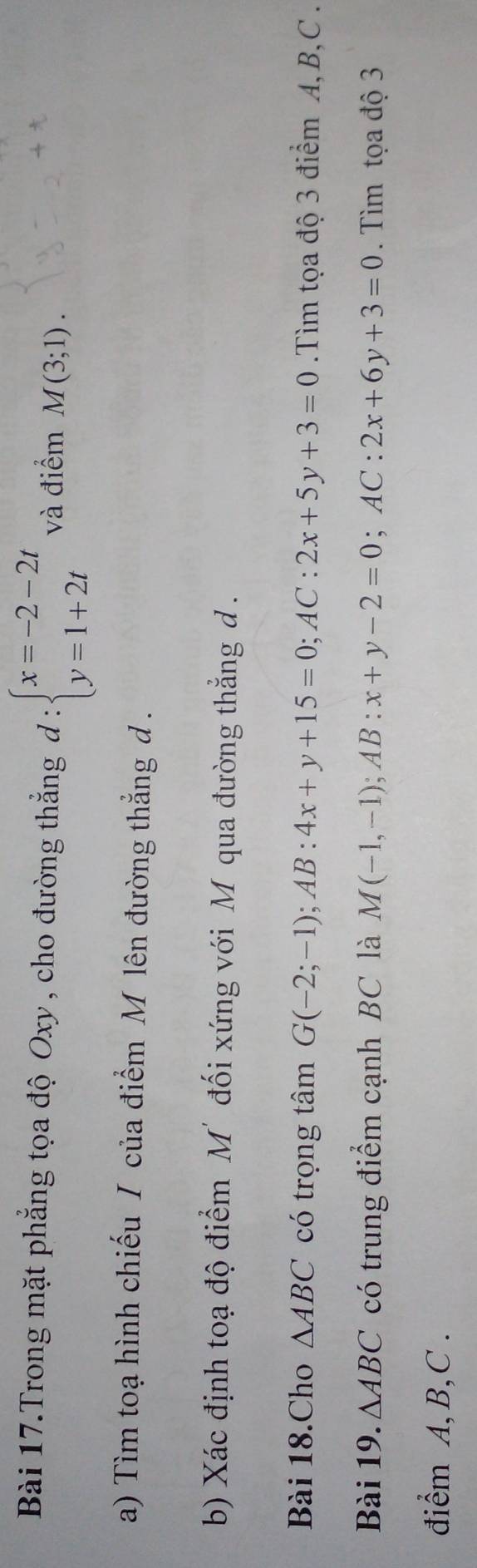 Bài 17.Trong mặt phẳng tọa độ Oxy , cho đường thẳng d:beginarrayl x=-2-2t y=1+2tendarray. và điểm M(3;1). 
a) Tìm toạ hình chiếu / của điểm M lên đường thẳng d. 
b) Xác định toạ độ điểm M' đối xứng với Mỹ qua đường thẳng d. 
Bài 18.Cho △ ABC có trọng tâm G(-2;-1); AB:4x+y+15=0; AC:2x+5y+3=0.Tìm tọa độ 3 điểm A, B, C. 
Bài 19. △ ABC có trung điểm cạnh BC là M(-1,-1); AB:x+y-2=0; AC:2x+6y+3=0. Tìm tọa độ 3 
điểm A, B, C.