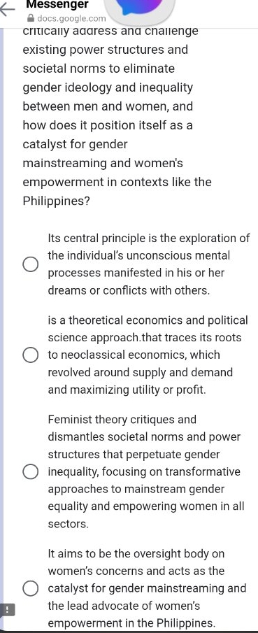 Messenger
A docs.google.com
critically address and challenge
existing power structures and
societal norms to eliminate
gender ideology and inequality
between men and women, and
how does it position itself as a
catalyst for gender
mainstreaming and women's
empowerment in contexts like the
Philippines?
Its central principle is the exploration of
the individual’s unconscious mental
processes manifested in his or her
dreams or conflicts with others.
is a theoretical economics and political
science approach.that traces its roots
to neoclassical economics, which
revolved around supply and demand
and maximizing utility or profit.
Feminist theory critiques and
dismantles societal norms and power
structures that perpetuate gender
inequality, focusing on transformative
approaches to mainstream gender
equality and empowering women in all
sectors.
It aims to be the oversight body on
women's concerns and acts as the
catalyst for gender mainstreaming and
! the lead advocate of women's
empowerment in the Philippines.