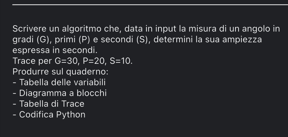 Scrivere un algoritmo che, data in input la misura di un angolo in 
gradi (G), primi (P) e secondi (S), determini la sua ampiezza 
espressa in secondi. 
Trace per G=30, P=20, S=10. 
Produrre sul quaderno: 
- Tabella delle variabili 
- Diagramma a blocchi 
- Tabella di Trace 
- Codifica Python