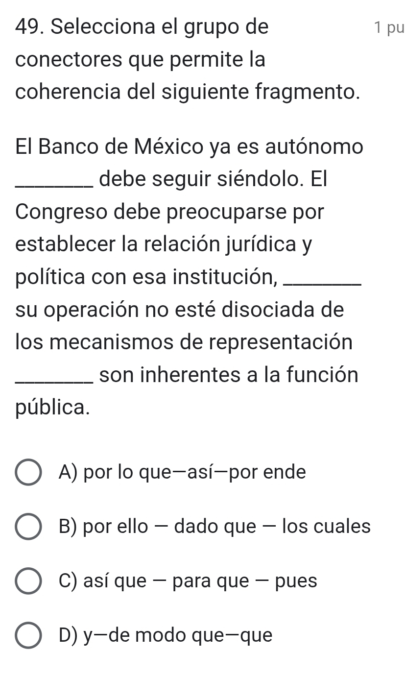 Selecciona el grupo de 1 pu
conectores que permite la
coherencia del siguiente fragmento.
El Banco de México ya es autónomo
_debe seguir siéndolo. El
Congreso debe preocuparse por
establecer la relación jurídica y
política con esa institución,_
su operación no esté disociada de
los mecanismos de representación
_son inherentes a la función
pública.
A) por lo que-así-por ende
B) por ello - dado que - los cuales
C) así que - para que - pues
D) y—de modo que-que