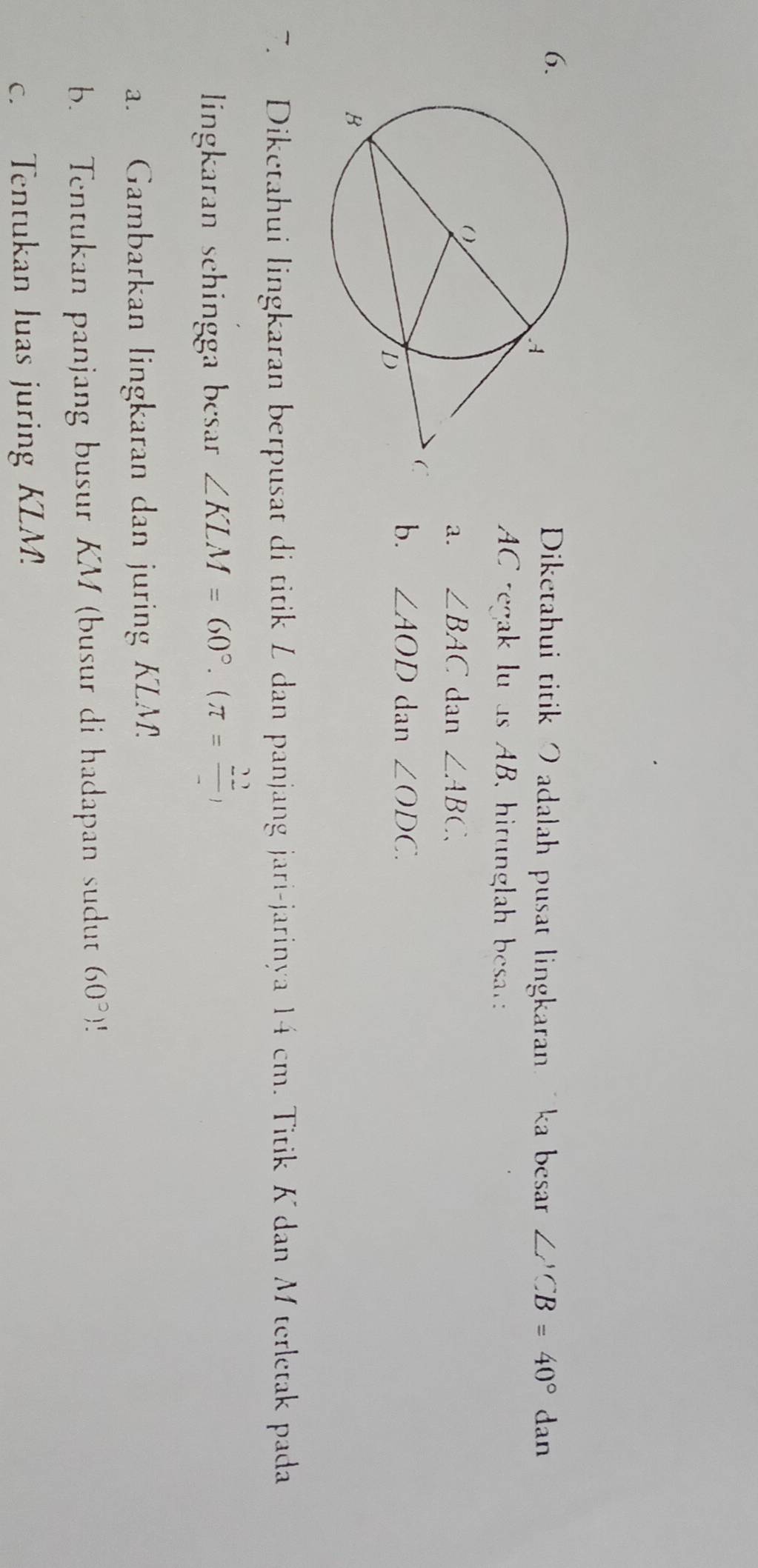 Diketahui titik Iadalah pusat lingkaran ka besar ∠ ACB=40° _( dan
AC regak lu as AB, hitunglah besat: 
a. ∠ BAC dan ∠ ABC. 
b. ∠ AOD dan ∠ ODC. 
7. Diketahui lingkaran berpusat di titik Z dan panjang jari-jarinya 14 cm. Titik K dan Mterletak pada 
lingkaran schingga besar ∠ KLM=60°.(π = 22/- )
a. Gambarkan lingkaran dan juring KLM
b. Tentukan panjang busur KM (busur di hadapan sudut 60°)
c. Tentukan luas juring KLM.