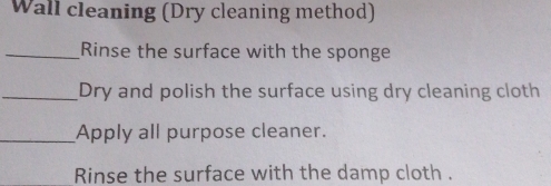 Wall cleaning (Dry cleaning method) 
_Rinse the surface with the sponge 
_Dry and polish the surface using dry cleaning cloth 
_Apply all purpose cleaner. 
Rinse the surface with the damp cloth .