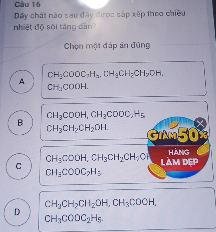 Dãy chất nào sau đây được sáp xếp theo chiều
nhiệt độ sôi tăng dàn?
Chọn một đáp án đúng
CH_3COOC_2H_5, CH_3CH_2CH_2OH,
A
CH_3COOH.
CH_3COOH, CH_3COOC_2H_5,
B
CH_3CH_2CH_2OH. 
×
GIAM50%
Hàng
C
CH_3COOH, CH_3CH_2CH_2OH làm đẹp
CH_3COOC_2H_5.
CH_3CH_2CH_2OH, CH_3COOH, 
D
CH_3COOC_2H_5.