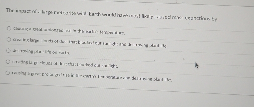 The impact of a large meteorite with Earth would have most likely caused mass extinctions by
causing a great prolonged rise in the earth's temperature.
creating large clouds of dust that blocked out sunlight and destroying plant life.
destroying plant life on Earth.
6
creating large clouds of dust that blocked out sunlight.
causing a great prolonged rise in the earth's temperature and destroying plant life.