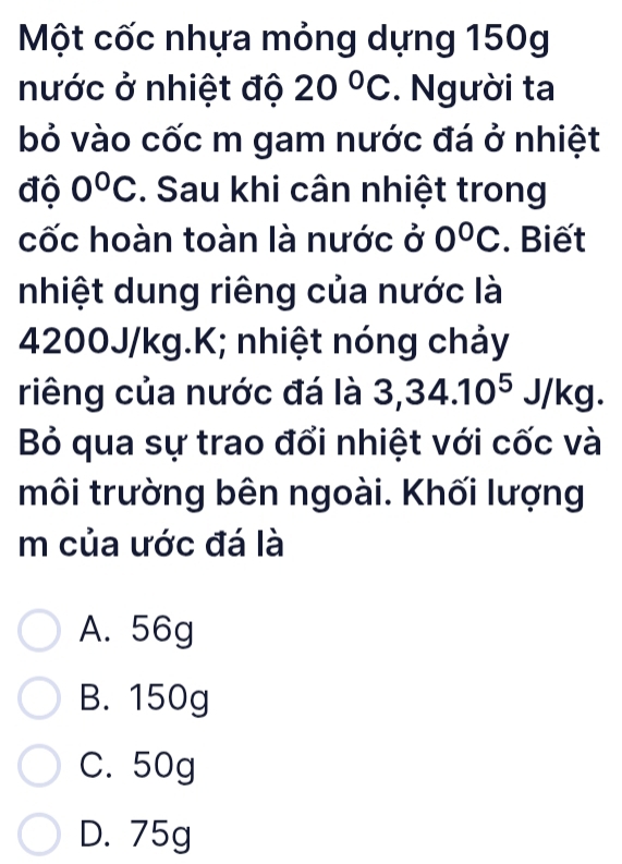 Một cốc nhựa mỏng dựng 150g
nước ở nhiệt độ 20°C. Người ta
bỏ vào cốc m gam nước đá ở nhiệt
độ 0°C. Sau khi cân nhiệt trong
cốc hoàn toàn là nước ở 0°C. Biết
nhiệt dung riêng của nước là
4200J/kg.K; nhiệt nóng chảy
riêng của nước đá là 3,34.10^5J/kg. 
Bỏ qua sự trao đổi nhiệt với cốc và
môi trường bên ngoài. Khối lượng
m của ước đá là
A. 56g
B. 150g
C. 50g
D. 75g