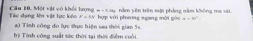 Một vật có khối lượng m=0,3kg nằm yên trên mặt phẳng nằm không ma sát. 
Tác dụng lên vật lực kéo F=5N hợp với phương ngang một góc alpha =30°. 
a) Tính công do lực thực hiện sau thời gian 5s. 
b) Tính công suất tức thời tại thời điểm cuối.