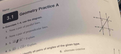 Geometry Practice A 
Name 
_ 
3.1 
In Exercisss 1-4, use the diagram. 
. Name a pair of parallel lines 
2. Name a pair of perpendicular lines 
3. 1x overline AB overline BC ? Explain 
4. is overline RD⊥ overline CD ? Explain. 
rentify all pairs of angles of the given type. 
6. alternate exterior