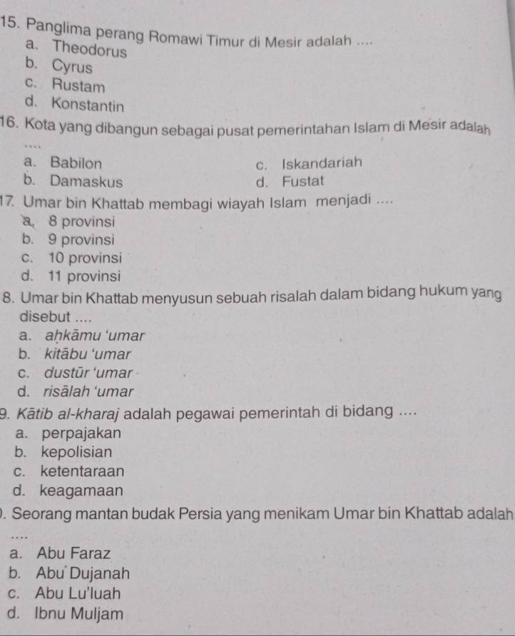 Panglima perang Romawi Timur di Mesir adalah ....
a. Theodorus
b. Cyrus
c. Rustam
d. Konstantin
16. Kota yang dibangun sebagai pusat pemerintahan Islam di Mesir adalah
….
a. Babilon c. Iskandariah
b. Damaskus d. Fustat
17. Umar bin Khattab membagi wiayah Islam menjadi ....
a 8 provinsi
b. 9 provinsi
c. 10 provinsi
d. 11 provinsi
8. Umar bin Khattab menyusun sebuah risalah dalam bidang hukum yang
disebut ....
a. aḥkāmu ‘umar
b. kitābu ‘umar
c. dustūr ‘umar
d. risālah ‘umar
9. Kātib al-kharaj adalah pegawai pemerintah di bidang ....
a. perpajakan
b. kepolisian
c. ketentaraan
d. keagamaan
. Seorang mantan budak Persia yang menikam Umar bin Khattab adalah
…
a. Abu Faraz
b. Abu Dujanah
c. Abu Lu'luah
d. Ibnu Muljam