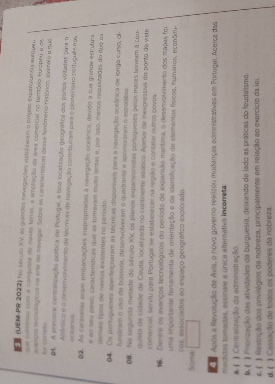 CT (UEM-PR 2022) No século XV, as grandes navegações viabilizaram o projeto expansionista europeu
que culminou com a conquista de novas terras, a ampliação da área comercial no território europeu e os
avanços tecnológicos na arte de navegar. Sobre as características desse fenômeno histórico, assinale o que
for carreto.
01. A precoce centralização política de Portugal, a boa localização geográfica dos portos voltados para o
Atlântico e o desenvolvimento de técnicas de navegação contribuíram para o pioneirismo português nos
oceanos.
02. As caravelas eram embarcações inapropriadas à navegação oceânica, devido a sua grande estrutura
e ao seu peso, características que as tornayam muito ientas e, por isso, menos requisitadas do que os
demais tipos de navios existentes no período.
04. Os portugueses aperfeiçoaram as técnicas disponíveis para a navegação oceânica de longo curso, di-
fundiram o uso da bússola, desenvolveram o quadrante e aprimoraram o astrolábio.
0. Na segunda metade do século XV, os planos expansionistas portugueses pelos mares levaram à con-
quista da cidade de Ceuta, localizada no continente asiático. Apesar de inexpressiva do ponto de vista
comercial, serviu para Portugal se estabelecer na região e contatar outros povos.
16. Dentre os avanços tecnológicos do período de expansão marítima, o desenvolvimento dos mapas foi
uma importante ferramenta de orientação e de identificação de elementos físicos, humanos, econômi-
cos, associados ao espaço geográfico explorado.
Soma:
R  Após a Revolução de Avis, o novo governo realizou mudanças administrativas em Portugal. Acerca das
medidas tomadas, assinale a única alternativa incorreta:
a. (   Centralização da administração.
b. ( ) Priorização das atividades da burguesia, deixando de lado as práticas do feudalismo.
c. ( ) Restrição dos privilégios da nobreza, principalmente em relação ao exercício da lei.
d. ( ) Cassação de todos os poderes da nobreza.