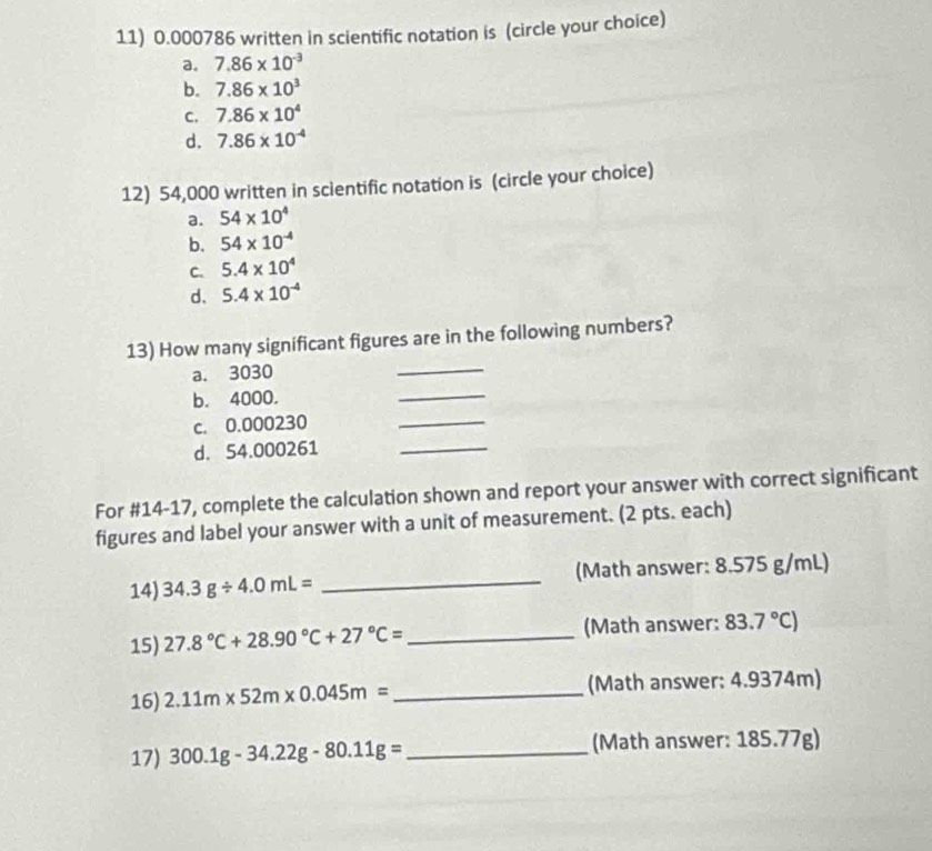 0.000786 written in scientific notation is (circle your choice)
a. 7.86* 10^(-3)
b. 7.86* 10^3
C. 7.86* 10^4
d. 7.86* 10^(-4)
12) 54,000 written in scientific notation is (circle your choice)
a. 54* 10^4
b. 54* 10^(-4)
C. 5.4* 10^4
d. 5.4* 10^(-4)
13) How many significant figures are in the following numbers?
a. 3030
_
b. 4000.
_
c. 0.000230
_
d. 54.000261
_
For #14-17, complete the calculation shown and report your answer with correct significant
figures and label your answer with a unit of measurement. (2 pts. each)
14) 34.3g/ 4.0mL= _(Math answer: 8.575 g/mL)
15) 27.8°C+28.90°C+27°C= _(Math answer: 83.7°C)
16) 2.11m* 52m* 0.045m= _(Math answer: 4.9374m)
17) 300.1g-34.22g-80.11g= _(Math answer: 185.77g)