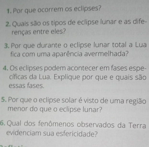 Por que ocorrem os eclipses? 
2. Quais são os tipos de eclipse lunar e as dife- 
renças entre eles? 
3. Por que durante o eclipse lunar total a Lua 
fica com uma aparência avermelhada? 
4. Os eclipses podem acontecer em fases espe- 
cíficas da Lua. Explique por que e quais são 
essas fases. 
5. Por que o eclipse solar é visto de uma região 
menor do que o eclipse lunar? 
6. Qual dos fenômenos observados da Terra 
evidenciam sua esfericidade?