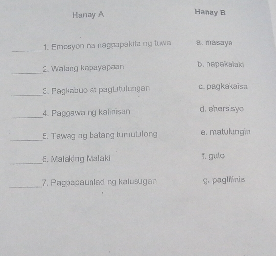 Hanay A
Hanay B
_
1. Emosyon na nagpapakita ng tuwa a. masaya
_
2. Walang kapayapaan b. napakalaki
_
3. Pagkabuo at pagtutulungan c. pagkakaisa
_4. Paggawa ng kalinisan d. ehersisyo
_5. Tawag ng batang tumutulong e. matulungin
_
6. Malaking Malaki f. gulo
_7. Pagpapaunlad ng kalusugan g. paglilinis