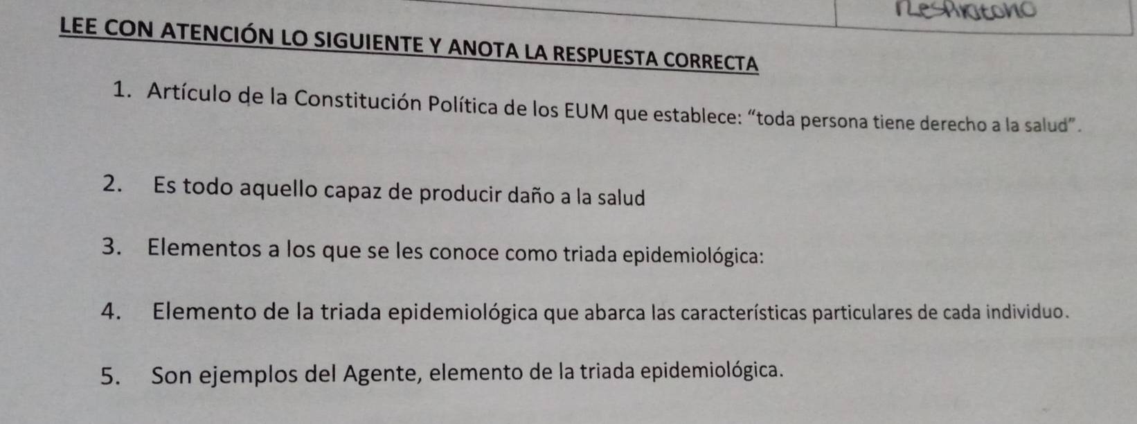 LEE CON ATENCIÓN LO SIGUIENTE Y ANOTA LA RESPUESTA CORRECTA 
1. Artículo de la Constitución Política de los EUM que establece: “toda persona tiene derecho a la salud”. 
2. Es todo aquello capaz de producir daño a la salud 
3. Elementos a los que se les conoce como triada epidemiológica: 
4. Elemento de la triada epidemiológica que abarca las características particulares de cada individuo. 
5. Son ejemplos del Agente, elemento de la triada epidemiológica.